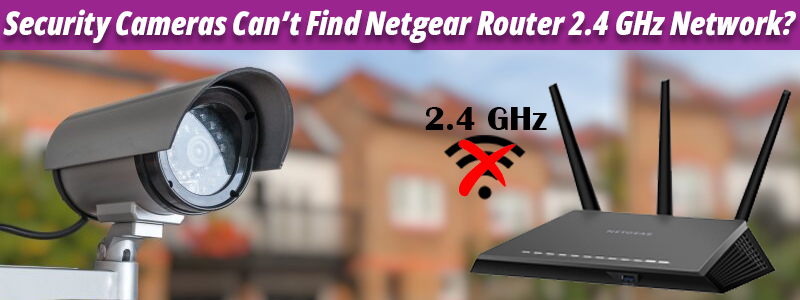 Security Cameras Can’t Find Netgear Router 2.4 GHz